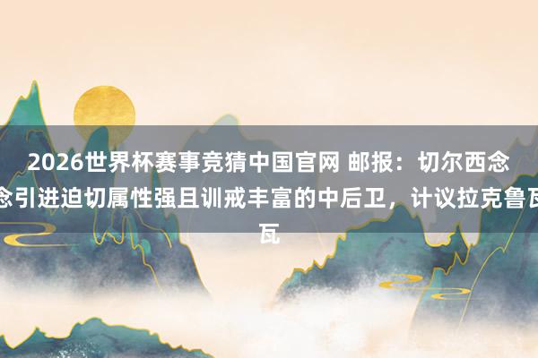 2026世界杯赛事竞猜中国官网 邮报：切尔西念念引进迫切属性强且训戒丰富的中后卫，计议拉克鲁瓦
