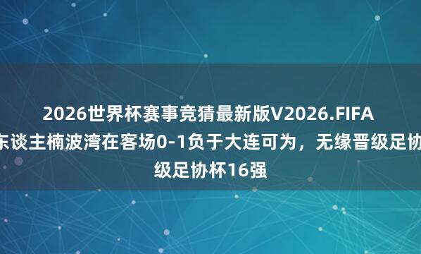 2026世界杯赛事竞猜最新版V2026.FIFA 辽宁铁东谈主楠波湾在客场0-1负于大连可为，无缘晋级足协杯16强
